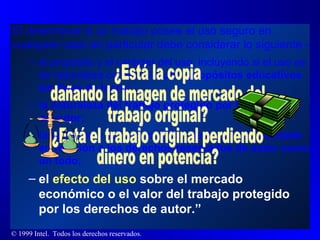 El determinar si un trabajo posee el uso seguro en cualquier caso en particular debe considerar lo siguiente - el propósito y el carácter del uso, incluyendo si el uso es de naturaleza comercial o para  propósitos educativos sin fines de lucro; la naturaleza del trabajo protegido por los derechos de autor; la cantidad y substancialidad de la porción utilizada en relación a los derechos reservados de autor como un todo; el  efecto del uso  sobre el   mercado económico o el valor del trabajo protegido por los derechos de autor.” ¿Está la copia dañando la imagen de mercado del trabajo original? ¿Está el trabajo original perdiendo dinero en potencia? 