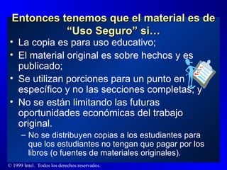 Entonces tenemos que el material es de “Uso Seguro” si… La copia es para uso educativo; El material original es sobre hechos y es publicado; Se utilizan porciones para un punto en específico y no las secciones completas; y  No se están limitando las futuras oportunidades económicas del trabajo original. No se distribuyen copias a los estudiantes para que los estudiantes no tengan que pagar por los libros (o fuentes de materiales originales). 