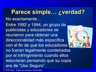 Parece simple… ¿verdad? No exactamente… Entre 1992 y 1994, un grupo de publicistas y educadores se reunieron para obtener una  direccionalidad más específica con el fin de que los educadores no fueran legalmente condenados por el infringimiento cuando ellos estuvieran pensando que su copia era de “Uso Seguro”. 