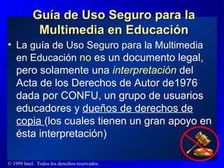 Guía de Uso Seguro para la Multimedia en Educación La guía de Uso Seguro para la Multimedia en Educación  no  es un documento legal, pero solamente una  interpretación  del Acta de los Derechos de Autor de1976 dada por CONFU, un grupo de usuarios educadores y  dueños de derechos de copia  (los cuales tienen un gran apoyo en ésta interpretación) 