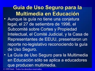 Guía de Uso Seguro para la Multimedia en Educación Aunque la guía no tiene una conjetura legal, el 27 de setiembre de 1996, el  Subcomité sobre Cortes y Propiedad Intelectual, el Comité Judicial, y la Casa de Representantes de EEUU, presentaron un reporte no-legislativo reconociendo la guía de Uso Seguro. La Guía de Uso Seguro para la Multimedia en Educación sólo se aplica a educadores que producen multimedia. 