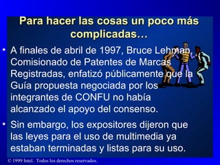 Para hacer las cosas un poco más complicadas… A finales de abril de 1997, Bruce Lehman, Comisionado de Patentes de Marcas Registradas, enfatizó públicamente que la Guía propuesta negociada por los integrantes de CONFU no había alcanzado el apoyo del consenso. Sin embargo, los expositores dijeron que las leyes para el uso de multimedia ya estaban terminadas y listas para su uso. 