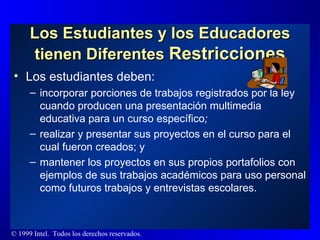 Los Estudiantes y los Educadores tienen Diferentes  Restricciones Los estudiantes deben: incorporar porciones de trabajos registrados por la ley cuando producen una presentación multimedia educativa para un curso específico ; realizar y presentar sus proyectos en el curso para el cual fueron creados; y mantener los proyectos en sus propios portafolios con ejemplos de sus trabajos académicos para uso personal como futuros trabajos y entrevistas escolares. 
