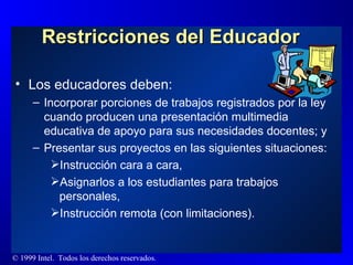 Restricciones del Educador Los educadores deben: Incorporar porciones de trabajos registrados por la ley cuando producen una presentación multimedia educativa de apoyo para sus necesidades docentes; y Presentar sus proyectos en las siguientes situaciones: Instrucción cara a cara, Asignarlos a los estudiantes para trabajos personales, Instrucción remota (con limitaciones). 