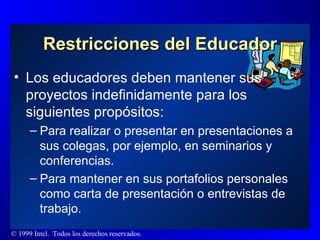 Restricciones del Educador Los educadores deben mantener sus proyectos indefinidamente para los siguientes propósitos: Para realizar o presentar en presentaciones a sus colegas, por ejemplo, en seminarios y conferencias. Para mantener en sus portafolios personales como carta de presentación o entrevistas de trabajo. 