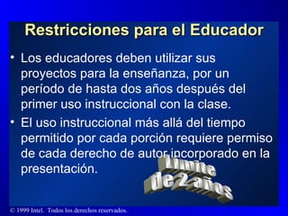 Restricciones para el Educador Los educadores deben utilizar sus proyectos para la enseñanza, por un período de hasta dos años después del primer uso instruccional con la clase.  El uso instruccional más allá del tiempo permitido por cada porción requiere permiso de cada derecho de autor incorporado en la presentación. Límite  de 2 años 