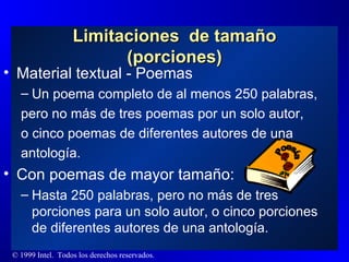 Material textual - Poemas Un poema completo de al menos 250 palabras, pero no más de tres poemas por un solo autor,  o cinco poemas de diferentes autores de una antología. Con poemas de mayor tamaño: Hasta 250 palabras, pero no más de tres porciones para un solo autor, o cinco porciones de diferentes autores de una antología. Limitaciones  de tamaño (porciones) Poesía 
