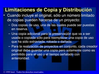 Limitaciones de Copia y Distribución  Cuando incluye el original, sólo un número limitado de copias pueden hacerse de un proyecto:  Dos copias de uso, una de las cuales puede ser puestas en reserva. Una copia adicional para la preservación que va a ser usada o copiada sólo para reemplazar una copia de uso que ha sido extraviada, robada o dañada. Para la realización de proyectos en conjunto, cada creador original debe guardar una copia pero solamente como es permitido para el uso y el tiempo señalado con anterioridad. 