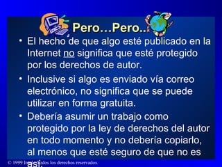 Pero…Pero... El hecho de que algo esté publicado en la Internet  no  significa que esté protegido por los derechos de autor. Inclusive si algo es enviado vía correo electrónico, no significa que se puede utilizar en forma gratuita. Debería asumir un trabajo como protegido por la ley de derechos del autor en todo momento y no debería copiarlo, al menos que esté seguro de que no es así. 