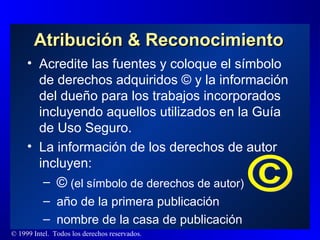 Atribución & Reconocimiento Acredite las fuentes y coloque el símbolo de derechos adquiridos © y la información del dueño para los trabajos incorporados incluyendo aquellos utilizados en la Guía de Uso Seguro. La información de los derechos de autor incluyen: ©   (el símbolo de derechos de autor) año de la primera publicación nombre de la casa de publicación ©  