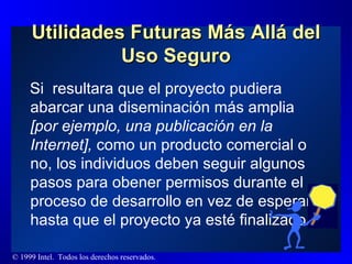 Utilidades Futuras Más Allá del Uso Seguro Si  resultara que el proyecto pudiera abarcar una diseminación más amplia  [por ejemplo, una publicación en la Internet],  como un producto comercial o no, los individuos deben seguir algunos pasos para obener permisos durante el proceso de desarrollo en vez de esperar hasta que el proyecto ya esté finalizado. 
