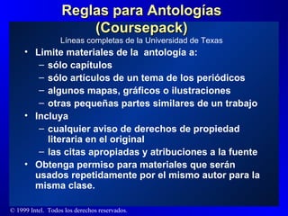 Reglas para Antologías (Coursepack) Limite materiales de la  antología a: sólo capítulos sólo artículos de un tema de los periódicos algunos mapas, gráficos o ilustraciones otras pequeñas partes similares de un trabajo Incluya cualquier aviso de derechos de propiedad literaria en el original las citas apropiadas y atribuciones a la fuente Obtenga permiso para materiales que serán usados repetidamente por el mismo autor para la misma clase. Líneas completas de la Universidad de Texas 