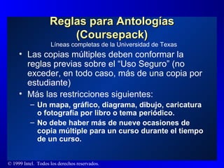 Reglas para Antologías (Coursepack) Las copias múltiples deben conformar la reglas previas sobre el “Uso Seguro” (no exceder, en todo caso, más de una copia por estudiante) Más las restricciones siguientes:  Un mapa, gráfico, diagrama, dibujo, caricatura o fotografía por libro o tema periódico. No debe haber más de nueve ocasiones de copia múltiple para un curso durante el tiempo de un curso. Líneas completas de la Universidad de Texas 