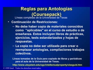 Reglas para Antologías (Coursepack) Continuación de Restricciones:  No debe haber copia de materiales conocidos como  ”aplicables" en el curso de estudio o de enseñanza. Estos incluyen libros de prácticas, ejercicios, tests estandarizados y hojas de respuestas. La copia no debe ser utilizada para crear o reemplazar antologías, compilaciones trabajos colectivos. Líneas tomadas de la Guía para copiado de libros y periódicos para el aula de la Universidad de Texas. http :// www.utsystem.edu / ogc / intellectualproperty / clasguid.htm   Líneas completas de la Universidad de Texas 
