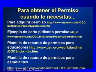Para obtener el Permiso cuando lo necesitas... Para adquirir permiso  http :// www.utsystem.edu /OGC/ IntellectualProperty / permissn.htm Ejemplo de carta pidiendo permiso  http :// www.utsystem.edu /OGC/ IntellectualProperty / permmm.htm   Plantilla de recurso de permisos para educadores  http :// www.gsn.org / weblib / landmar /DOCS/ tchrnote.htm Plantilla de recurso de permisos para estudiantes http :// www.gsn.org / weblib / landmar /DOCS/ stdntnte.htm 