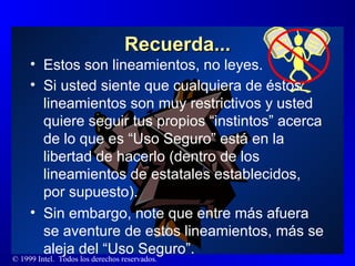 Recuerda... Estos son lineamientos, no leyes. Si usted siente que cualquiera de éstos lineamientos son muy restrictivos y usted quiere seguir tus propios “instintos” acerca de lo que es “Uso Seguro” está en la libertad de hacerlo (dentro de los lineamientos de estatales establecidos, por supuesto). Sin embargo, note que entre más afuera se aventure de estos lineamientos, más se aleja del “Uso Seguro”. 