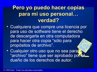 Pero yo puedo hacer copias para mi uso personal… verdad? Cualquiera que compre una licencia por para uso de sotfware tiene el derecho de descargarla en otra computadora para hacer otra copia “sólo para propósitos de archivo”.  Cualquier otro uso que no sea para “archivo” tiene que ser aprobado por el dueño de los derechos de autor. 