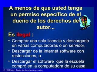 A menos de que usted tenga un permiso específico de el dueño de los derechos de autor... Es  ilegal  : Comprar una sola licencia y descargarla en varias computadoras o un servidor,  Descargar de la Internet software con restricciones, o Descargar el software  que la escuela compró en la computadora de su casa. 
