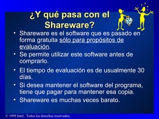 ¿Y qué pasa con el Shareware? Shareware es el software que es pasado en forma gratuita  sólo para propósitos de evaluación . Se permite utilizar este software antes de comprarlo.  El tiempo de evaluación es de usualmente 30 días. Si desea mantener el software del programa, tiene que pagar para mantener esa copia. Shareware es muchas veces barato. 