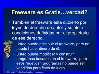 Freeware es Gratis…verdad? También el freeware está cubierto por leyes de derecho de autor y sujeto a condiciones definidas por el propietario de ese derecho. Usted puede distribuir el freeware, pero no puede hacer dinero de él.  Usted puede modificar y construir programas basados en el freeware,  pero esos “nuevos”  programas no puede ser vendidos para fines de lucro. 