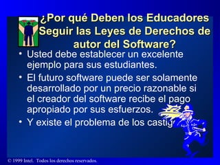¿Por qué Deben los Educadores Seguir las Leyes de Derechos de autor del Software? Usted debe establecer un excelente ejemplo para sus estudiantes.  El futuro software puede ser solamente desarrollado por un precio razonable si el creador del software recibe el pago apropiado por sus esfuerzos.  Y existe el problema de los castigos... 