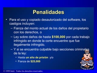 Penalidades Para el uso y copiado desautorizado del software, los castigos incluyen : Fianza del monto actual de los daños del propietario con los derechos, o Ley sobre daños de hasta  $100,000  por cada trabajo infringido en donde la corte encuentre que fue ilegalmente infringido.  Y si se encuentra culpable bajo secciones criminales de la ley:  Hasta  un año de prisión  y/o  Fianza de  $25,000 