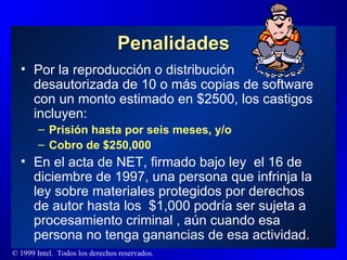 Penalidades Por la reproducción o distribución desautorizada de 10 o más copias de software con un monto estimado en $2500 , los castigos incluyen: Prisión hasta por seis meses, y/o Cobro de $250,000 En el acta de NET, firmado bajo ley  el 16 de diciembre de 1997, una persona que infrinja la ley sobre materiales protegidos por derechos de autor hasta los  $1,000 podría ser sujeta a procesamiento criminal , aún cuando esa persona no tenga ganancias de esa actividad.  