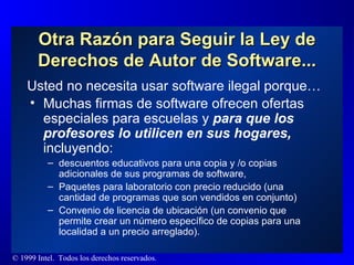 Otra Razón para Seguir la Ley de Derechos de Autor de Software... Muchas firmas de software ofrecen ofertas especiales para escuelas y  para que los profesores lo utilicen en sus hogares,  incluyendo: descuentos educativos para una copia y /o copias adicionales de sus programas de software, Paquetes para laboratorio con precio reducido (una cantidad de programas que son vendidos en conjunto)  Convenio de licencia de ubicación (un convenio que permite crear un número específico de copias para una localidad a un precio arreglado).  Usted no necesita usar software ilegal porque … 