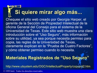 Si quiere mirar algo más... Chequee el sitio web creado por Georgia Harper, el gerente de la Sección de Propiedad Intelectual de la oficina General del Consejo para el sistema de la Universidad de Texas. Este sitio web muestra una clara introducción sobre el “Uso Seguro”, más información sobre su utilidad, ya sea porque necesita permiso para copia, las reglas de la Universidad de Texas, claramente explican en la “Prueba de Cuatro Factores”, y cómo obtener permiso cuando lo necesita.   Materiales Registrados de “Uso Seguro”   http://www.utsystem.edu/OGC/IntellectualProperty/copypol2.htm 
