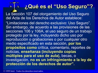 ¿Qué es el “Uso Seguro”? La Sección 107 del otorgamiento del Uso Seguro del Acta de los Derechos de Autor establece: “ Limitaciones del derecho exclusivo: Uso Seguro”.  Sin embargo, de acuerdo a las provisiones de las secciones 106 y 106A, el uso seguro de un trabajo protegido por la ley, incluyendo dicho uso por reproducción o grabaciones o por cualquier otro medio especificado en esta sección,  por los propósitos como  crítica, comentario, reportes de noticias,  enseñanza (incluyendo copias múltiples para el uso de aula),  becas, o investigación,  no es un infringimiento a la ley de protección de los derechos de autor”. 