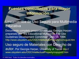 Fuentes consultadas para mayor información... Lineamientos de Uso Seguro para Multimedia Educativa Documento completo proporcionado por Georgia Harper;  preparado por ”the Educational Multimedia Fair Use Guidelines Development Committee”, July 17, 1996  http://www.utsystem.edu/OGC/IntellectualProperty/ccmcguid. htm  Uso seguro de Materiales con Derecho de autor.  Por Georgia Harper, University of Texas  http :// www.utsystem.edu /OGC/ IntellectualProperty /copypol2. htm 