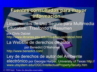 Fuentes consultadas para mayor información... Lineamientos de Uso Seguro para Multimedia Educativa:  Trasfondo y Resumen  por Chris Dalziel http :// www.libraries.psu.edu / mtss / fairuse / dalziel.html La Website de derechos de autor  por Benedict O’Mahoney  http://www.benedict.com/ Ley de derechos de autor del Ambiente electrónico  por Georgia Harper, University of Texas  http :// www.utsystem.edu /OGC/ IntellectualProperty / faculty.htm 