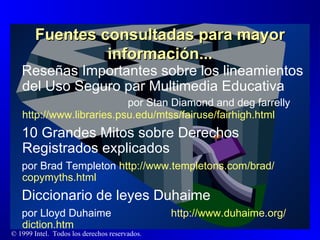 Fuentes consultadas para mayor información... Reseñas Importantes sobre los lineamientos del Uso Seguro par Multimedia Educativa  por Stan Diamond and deg farrelly  http :// www.libraries.psu.edu / mtss / fairuse / fairhigh.html 10 Grandes Mitos sobre Derechos Registrados explicados por Brad Templeton  http :// www.templetons.com / brad / copymyths.html Diccionario de leyes Duhaime por Lloyd Duhaime  http :// www.duhaime.org / diction.htm 