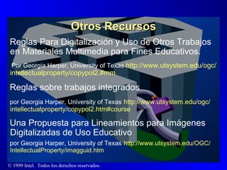 Otros Recursos Reglas Para Digitalización y Uso de Otros Trabajos en Materiales Multimedia para Fines Educativos.  Por Georgia Harper, University of Texas  http :// www.utsystem.edu / ogc / intellectualproperty /copypol2. #mm Reglas sobre trabajos integrados por Georgia Harper, University of Texas   http :// www.utsystem.edu / ogc / intellectualproperty /copypol2. htm#course Una Propuesta para Lineamientos para Imágenes Digitalizadas de Uso Educativo por Georgia Harper, University of Texas   http :// www.utsystem.edu /OGC/ IntellectualProperty / imagguid.htm 