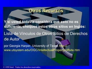 Otros Recursos Y si usted todavía considera que esto no es suficiente, chequee estos otros sitios en Inglés: Lista de Vínculos de Otros Sitios de Derechos de Autor por Georgia Harper, University of Texas   http :// www.utsystem.edu /OGC/ IntellectualProperty / offsite.htm 