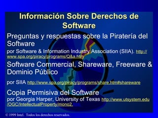 Información Sobre Derechos de Software Preguntas y respuestas sobre la Piratería del Software  por Software & Information Industry Association (SIIA).  http :// www.spa.org / piracy / programs / Q&a.htm Software Commercial, Shareware, Freeware & Dominio Público por SIIA  http :// www.spa.org / piracy / programs / share.htm#shareware Copia Permisiva del Software   por Georgia Harper, University of Texas  http :// www.utsystem.edu /OGC/ IntellectualProperty /mono2. htm   