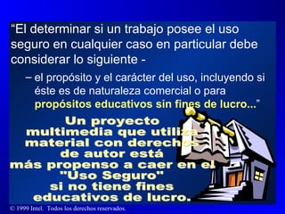 “ El determinar si un trabajo posee el uso seguro en cualquier caso en particular debe considerar lo siguiente -  el propósito y el carácter del uso, incluyendo si éste es de naturaleza comercial o para  propósitos educativos sin fines de lucro... ”  Un proyecto multimedia que utiliza material con derechos de autor está más propenso a caer en el  "Uso Seguro"  si no tiene fines educativos de lucro. 