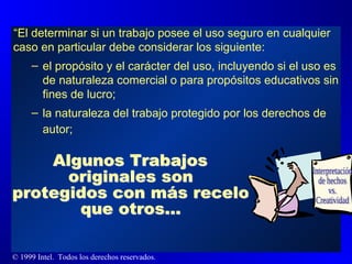 “ El determinar si un trabajo posee el uso seguro en cualquier caso en particular debe considerar los siguiente: el propósito y el carácter del uso, incluyendo si el uso es de naturaleza comercial o para propósitos educativos sin fines de lucro; la naturaleza del trabajo protegido por los derechos de autor;   Interpretación de hechos vs. Creatividad Algunos Trabajos originales son protegidos con más recelo que otros... 
