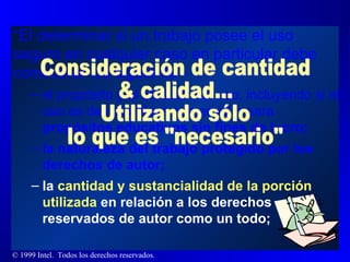 “ El determinar si un trabajo posee el uso seguro en cualquier caso en particular debe considerar los siguiente - el propósito y el carácter del uso, incluyendo si el uso es de naturaleza comercial o para  propósitos educativos sin fines de lucro; la naturaleza del trabajo protegido por los derechos de autor; la  cantidad y sustancialidad de la porción utilizada  en relación a los derechos reservados de autor como un todo; Consideración de cantidad & calidad... Utilizando sólo lo que es "necesario" 