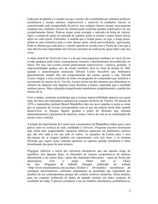 2
Cada país do planeta e o mundo em que vivemos são constituídos por sistemas políticos,
econômicos e sociais caóticos, imprevisíveis e sensíveis às condições iniciais se
caracterizando pela incapacidade de prever seus estágios futuros porque uma pequena
mudança nas condições iniciais do sistema pode ocasionar grandes implicações em seu
comportamento futuro. Pode-se tomar como exemplo o mercado da bolsa de valores.
Após a compra de ações no mercado de capitais, pode-se estimar o preço futuro dessas
ações no curto prazo. Entretanto, à medida que o tempo passa, ou seja, a longo prazo,
obtém-se uma estimativa para o valor dessas ações, muito provavelmente, equivocada.
Pode-se afirmar que cada país e o mundo operam de acordo com a Teoria do Caos que é
uma das leis mais importantes do Universo presente na essência de quase tudo o que nos
cerca.
A ideia central da Teoria do Caos é a de que uma pequenina mudança no início de um
evento qualquer pode trazer consequências enormes e absolutamente desconhecidas no
futuro. Por isso, tais eventos seriam praticamente imprevisíveis - caóticos, portanto. A
imprevisibilidade ganhou ares de estudo científicos sério no início da década de 1960,
quando o meteorologista americano Edward Lorenz descobriu que fenômenos
aparentemente simples têm um comportamento tão caótico quanto a vida. Edward
Lorenz chegou a essa conclusão ao testar um programa de computador que simulava o
movimento de massas de ar. Um dia, Lorenz teclou um dos números que alimentava os
cálculos da máquina com algumas casas decimais a menos, esperando que o resultado
mudasse pouco. Mas a alteração insignificante transformou completamente o padrão das
massas de ar.
Com o tempo, cientistas concluíram que a mesma imprevisibilidade aparecia em quase
tudo, do ritmo dos batimentos cardíacos às cotações da Bolsa de Valores. Na década de
1970, o matemático polonês Benoit Mandelbrot deu um novo impulso à teoria ao notar
que as equações de Lorenz correspondiam com as que ele próprio havia feito quando
desenvolveu os fractais, figuras geradas a partir de fórmulas que retratam
matematicamente a geometria da natureza, como o relevo do solo ou as ramificações de
nossas veias e artérias.
A junção do experimento de Lorenz com a matemática de Mandelbrot indica que o caos
parece estar na essência de tudo, moldando o Universo. Pesquisas recentes mostraram
algo ainda mais surpreendente: equações idênticas aparecem em fenômenos caóticos
que não têm nada a ver uns com os outros. As equações de Lorenz para o caos
das massas de ar surgem também em experimentos com raio laser, e as mesmas
fórmulas que regem certas soluções químicas se repetem quando estudamos o ritmo
desordenado das gotas de uma torneira.
Prigogine elaborou a teoria das estruturas dissipativas que são aquelas longe do
equilíbrio. Em algumas fases, os elementos do sistema comportam-se de maneira
determinista e em outras fases - perto das chamadas bifurcações – opera de forma não
determinista (Ver o artigo Order Out of Chaos
de Ilya Prigogine & Isabelle Stengers publicado no website
<http://www.mountainman.com.au/chaos_02.htm>). Os modelos econômicos de
simulação determinísticos utilizados amplamente na atualidade não respondem aos
desafios da era contemporânea porque não contém variáveis aleatórias. Neste modelo,
para um conjunto conhecido de dados de entrada teremos um único conjunto de
resultados de saída. É preciso considerar o uso de modelos estocásticos, probabilísticos,
 