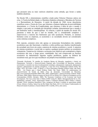 3
que possuem uma ou mais variáveis aleatórias como entrada, que levam a saídas
também aleatórias.
No Século XX, o determinismo científico criado pelas Ciências Clássicas entrou em
crise. A Teoria da Relatividade e a Mecânica Quântica refutaram a Mecânica de Newton
e o Racionalismo de Descartes. A partir da década de 1960, novas descobertas
científicas como a Teoria do Caos, que eliminou a fantasia laplaciana de previsibilidade
determinista, e a Teoria da Complexidade, que eliminou a idéia de que o mundo é
simples e que pode ser estudado por disciplinas isoladas, demonstraram que o mundo é
um fenômeno multi e transdisciplinar. As ciências, a partir de meados do século XX,
passaram a tratar do que é real no mundo, isto é, considerando complexo e
imprevisíveis a maioria dos fenômenos que nele acontecem. Portanto, os sistemas
humanos como as empresas, as economias e as sociedades devem ser considerados
como sistemas complexos.
Pelo exposto, cometem erros não apenas os tecnocratas formuladores dos modelos
econômicos que não funcionam e também a esfera política que idealiza transformação
da sociedade sem levar em conta a natureza do sistema econômico e social. A natureza
do sistema econômico e social não se sujeita a qualquer projeto político ou econômico
voluntarista. Tentativas de violentar a economia com objetivos que contradizem a lógica
econômica não tem, a longo prazo, estabilidade. Isto está comprovado no fracasso
econômico de industrializar algumas regiões periféricas, quanto na falência do
socialismo real, que teve que reconhecer sua própria irracionalidade econômica.
*Fernando Alcoforado, 74, membro da Academia Baiana de Educação, engenheiro e doutor em
Planejamento Territorial e Desenvolvimento Regional pela Universidade de Barcelona, professor
universitário e consultor nas áreas de planejamento estratégico, planejamento empresarial, planejamento
regional e planejamento de sistemas energéticos, é autor dos livros Globalização (Editora Nobel, São
Paulo, 1997), De Collor a FHC- O Brasil e a Nova (Des)ordem Mundial (Editora Nobel, São Paulo,
1998), Um Projeto para o Brasil (Editora Nobel, São Paulo, 2000), Os condicionantes do
desenvolvimento do Estado da Bahia (Tese de doutorado. Universidade de Barcelona,
http://www.tesisenred.net/handle/10803/1944, 2003), Globalização e Desenvolvimento (Editora Nobel,
São Paulo, 2006), Bahia- Desenvolvimento do Século XVI ao Século XX e Objetivos Estratégicos na Era
Contemporânea (EGBA, Salvador, 2008), The Necessary Conditions of the Economic and Social
Development- The Case of the State of Bahia (VDM Verlag Dr. Müller Aktiengesellschaft & Co. KG,
Saarbrücken, Germany, 2010), Aquecimento Global e Catástrofe Planetária (P&A Gráfica e Editora,
Salvador, 2010), Amazônia Sustentável- Para o progresso do Brasil e combate ao aquecimento global
(Viena- Editora e Gráfica, Santa Cruz do Rio Pardo, São Paulo, 2011) e Os Fatores Condicionantes do
Desenvolvimento Econômico e Social (Editora CRV, Curitiba, 2012), entre outros.
 