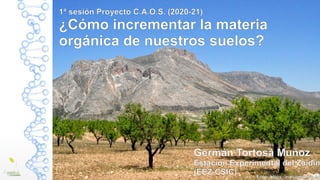1ª sesión Proyecto C.A.O.S. (2020-21)
¿Cómo incrementar la materia
orgánica de nuestros suelos?
Germán Tortosa Muñoz
Estación Experimental del Zaidín
(EEZ-CSIC) Foto: https://novaciencia.es
 