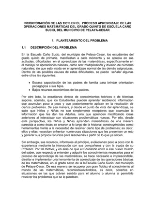 INCORPORACIÓN DE LAS TIC’S EN EL PROCESO APRENDIZAJE DE LAS
OPERACIONES MATEMÁTICAS DEL GRADO QUINTO DE ESCUELA CAÑO
SUCIO, DEL MUNICIPIO DE PELAYA-CESAR

1. PLANTEAMIENTO DEL PROBLEMA
1.1

DESCRIPCIÓN DEL PROBLEMA

En la Escuela Caño Sucio, del municipio de Pelaya-Cesar, los estudiantes del
grado quinto de primaria, manifiestan a cada momento y se aprecia en sus
actitudes, dificultades en el aprendizaje de las matemáticas, específicamente en
el manejo de operaciones básicas, como son: multiplicación y división de números
naturales; sin que esto incida en el aprendizaje normal de las demás asignaturas.
Dentro de las posibles causas de estas dificultades, se puede señalar algunas
entre otras las siguientes:
Escasa capacitación de los padres de familia para brindar orientación
pedagógica a sus hijos.
Bajos recursos económicos de los padres.
Por otro lado, la enseñanza directa de conocimientos teóricos o de técnicas
supone, además, que los Estudiantes pueden aprender recibiendo información
que acumulan poco a poco y que posteriormente aplican en la resolución de
ciertos problemas. De esa manera, y desde el punto de vista del aprendizaje, se
sabe que Niños y Niñas no son simplemente receptores que acumulan la
información que les dan los Adultos, sino que aprenden modificando ideas
anteriores al interactuar con situaciones problemáticas nuevas. Por ello, desde
esta perspectiva, los Niños y Niñas aprenden matemáticas de una manera
parecida a como éstas se crearon a lo largo de la historia: construyéndolas como
herramientas frente a la necesidad de resolver cierto tipo de problemas; es decir,
ellos y ellas necesitan enfrentar numerosas situaciones que les presenten un reto
y generar sus propios recursos para resolverlas a partir de lo que ya saben.
Sin embargo, sus recursos, informales al principio, evolucionan poco a poco con la
experiencia mediante la interacción con sus compañeros y con la ayuda de su
Profesor. Por tal motivo, y en aras de que el Educando entre a ese nuevo mundo
del saber, con respecto a entender y adquirir los conocimientos necesarios para el
proceso de aprendizaje de las matemáticas, se hace necesario e imprescindible,
diseñar e implementar una herramienta de aprendizaje de las operaciones básicas
de las matemáticas, en el grado sexto de la laEscuela Caño Sucio, del municipio
de Pelaya-Cesar. De esa manera se recupera con gran fluidez el conocimiento al
mundo de las matemáticas, recontextualizándolos, es decir, ponerlos en
situaciones en las que cobren sentido para el alumno o alumna al permitirle
resolver los problemas que se le plantean.

 