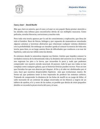 Alejandro Madera
Ing. Física
Epistemología de la Física
Caos y Azar - David Ruelle
Más que claro es notorio, que el caos y el azar es vox populi. Basta prestar atención a
los detalles más ínfimos para encontrarlos detrás de sus múltiples mascaras. Como
películas, novelas literarias, narraciones y muchas más.
Pero toda esta teoría aparece por la sed de conocimiento y explicación, que llena de
vida al hombre. Nace de físicos, biólogos y por supuesto de matemáticos vinculando
algunos axiomas y teoremas abstractos que relacionan cualquier sistema dinámico
con la probabilidad. Sin embargo un sinsabor queda al conocer la esencia de toda esta
teoría; pues bien, es un largo camino lleno de dificultades que conducen a un mar de
hipótesis, cada una tan válida como las demás.
Es entonces donde la naturaleza impone sus límites. Límites que impiden conocer la
verdadera esencia de la denominada vida y la dinámica del universo en sí; límites que
nos regresan los pies a la tierra, que recuerdan lo poco y nada que podemos
comprender con nuestro enredo neuronal. Al parecer, todo lo que nos rodea es tan
complejo como cualquier galaxia, que ni historias ficticias pueden recrear. Pues no son
que fractales los que nos abarcan por doquier. Al fin y al cabo ser abofeteados por el
caos, hace que nuestras despreciables hipótesis más que evolucionar, muten. De
forma tal, que podamos tener la leve impresión de predecir los sistemas caóticos.
Tratando de comprender la dinámica de las bolas de marfil en un juego de billar, el
salto incesante de un centenar de pulgas encerradas en los blancos y negros de un
tablero de ajedrez, el ir y venir de las nubes; es posible que detrás de estos pequeños
detalles se esconda la picara teoría del caos y el azar.
 