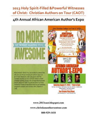 2013 Holy Spirit-Filled &Powerful Witnesses
of Christ: Christian Authors on Tour (CAOT)
4th Annual African American Author’s Expo
www.2013caot.blogspot.com
www.christianauthorsontour.com
800-929-1418
 