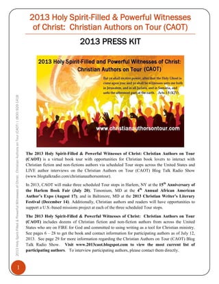 2013 Holy Spirit-Filled & Powerful Witnesses
of Christ: Christian Authors on Tour (CAOT)

2013 Holy Spirit-Filled & Powerful Witnesses of Christ: Christian Authors on Tour (CAOT) | (800) 929-1418

2013 PRESS KIT

1

The 2013 Holy Spirit-Filled & Powerful Witnesses of Christ: Christian Authors on Tour
(CAOT) is a virtual book tour with opportunities for Christian book lovers to interact with
Christian fiction and non-fictions authors via scheduled Tour stops across the United States and
LIVE author interviews on the Christian Authors on Tour (CAOT) Blog Talk Radio Show
(www.blogtalkradio.com/christianauthorsontour).
In 2013, CAOT will make three scheduled Tour stops in Harlem, NY at the 15th Anniversary of
the Harlem Book Fair (July 20); Timonium, MD at the 4th Annual African American
Author’s Expo (August 17); and in Baltimore, MD at the 2013 Christian Writer’s Literary
Festival (December 14). Additionally, Christian authors and readers will have opportunities to
support a U.S.-based missions project at each of the three scheduled Tour stops.
The 2013 Holy Spirit-Filled & Powerful Witnesses of Christ: Christian Authors on Tour
(CAOT) includes dozens of Christian fiction and non-fiction authors from across the United
States who are on FIRE for God and committed to using writing as a tool for Christian ministry.
See pages 6 – 28 to get the book and contact information for participating authors as of July 12,
2013. See page 29 for more information regarding the Christian Authors on Tour (CAOT) Blog
Talk Radio Show. Visit www.2013caot.blogspot.com to view the most current list of
participating authors. To interview participating authors, please contact them directly.

 