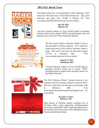 2013 U.S. Book Tour
The Harlem Book Fair is the brainchild of Max Rodriquez. 2013
marks the 15th anniversary of the Harlem Book Fair. This year's
festivities take place July 19-20th in Harlem, NY. Visit
www.qbr.com/harlem-book-fair.aspx for more details.
July 20, 2013
Harlem, NY

The 4th Annual African American Author’s Expo is
the brainchild of Patricia Johnson. 2013 marks the
fourth anniversary of the African American Author’s
Expo. This year’s festivities will take place August
16-17th
in
Timonium,
MD.
Visit
www.aaaexpo.ning.com for more details.
August 17, 2013
Timonium, MD

Visit the Christian Authors on Tour (CAOT) table to
purchase Christian books and to donate “NEW”
household items to support three maternity homes via
the Gabriel Network.
The 2013 Christian Writer’s Literary Festival is the
signature event for Christian Authors on Tour (CAOT).
This year’s festivities will take place on December 14th
in
Baltimore,
MD.
Visit
www.christianwritersliteraryfestival.blogspot.com for
more details.
December 14, 2013
Baltimore, MD

Meet dozens of Christian authors, purchase lots of
Christian books, enjoy interesting workshops/panel
discussions, and donate “NEW” personal hygiene items
for homeless men and women at the Baltimore Rescue
Mission and the Karis Home.

2013 Holy Spirit-Filled & Powerful Witnesses of Christ: Christian Authors on Tour (CAOT) | (800) 929-1418

Visit the Christian Authors on Tour (CAOT) Booth to purchase
Christian books and to donate “NEW” personal hygiene items for
homeless men at the New York City Rescue Mission.

2

 