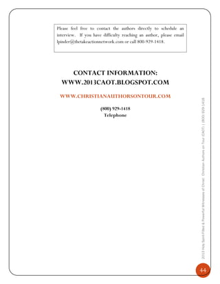 Please feel free to contact the authors directly to schedule an
interview. If you have difficulty reaching an author, please email
lpinder@thetakeactionnetwork.com or call 800-929-1418.

WWW.CHRISTIANAUTHORSONTOUR.COM
(800) 929-1418
Telephone

2013 Holy Spirit-Filled & Powerful Witnesses of Christ: Christian Authors on Tour (CAOT) | (800) 929-1418

CONTACT INFORMATION:
WWW.2013CAOT.BLOGSPOT.COM

44

 