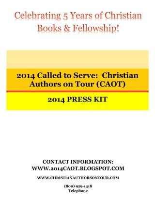 CONTACT INFORMATION:
WWW.2014CAOT.BLOGSPOT.COM
WWW.CHRISTIANAUTHORSONTOUR.COM
(800) 929-1418
Telephone
2014 Called to Serve: Christian
Authors on Tour (CAOT)
2014 PRESS KIT
 