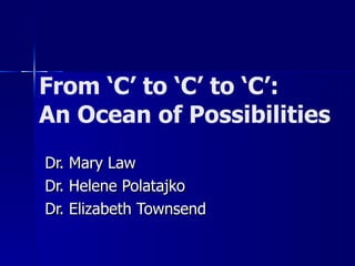 From ‘C’ to ‘C’ to ‘C’: An Ocean of Possibilities Dr. Mary Law Dr. Helene Polatajko Dr. Elizabeth Townsend 